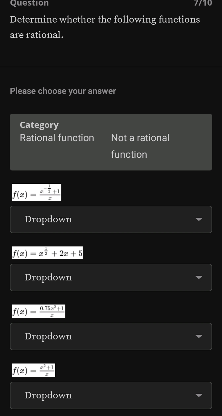 Question 7/10
Determine whether the following functions
are rational.
Please choose your answer
Category
Rational function Not a rational
function
f(x)=frac x^(-frac 1)2+1x
Dropdown
f(x)=x^(frac 1)3+2x+5
Dropdown
f(x)= (0.75x^2+1)/x 
Dropdown
f(x)= (x^2+1)/x 
Dropdown