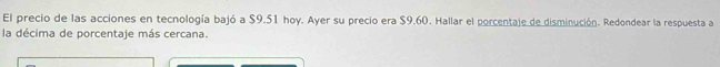 El precio de las acciones en tecnología bajó a $9.51 hoy. Ayer su precio era $9.60. Hallar el porcentaje de disminución. Redondear la respuesta a 
la décima de porcentaje más cercana.