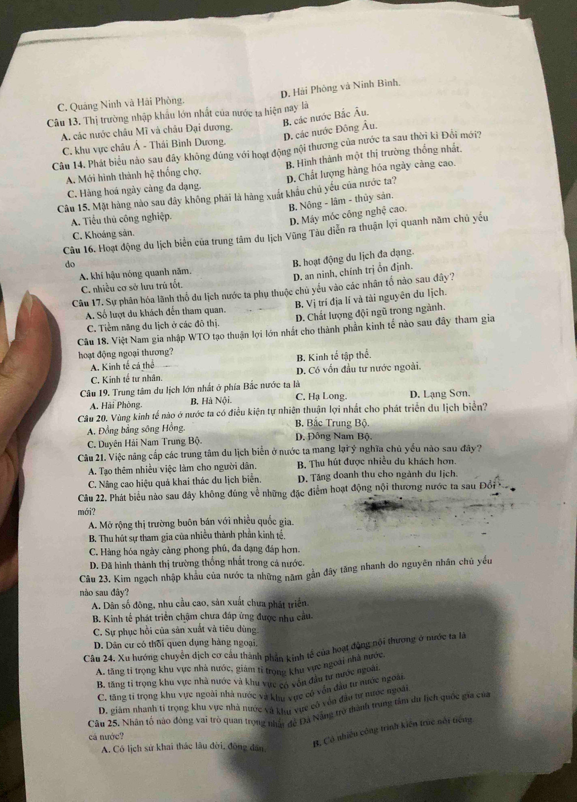 D. Hải Phòng và Ninh Bình.
C. Quảng Ninh và Hải Phòng.
Câu 13. Thị trường nhập khẩu lớn nhất của nước ta hiện nay là
B. các nước Bắc Âu.
D. các nước Đông Âu.
A. các nước châu Mĩ và châu Đại dương.
Câu 14. Phát biểu nào sau đây không đủng với hoạt động nội thương của nước ta sau thời kì Đồi mới? C. khu vực châu Á - Thái Bình Dương.
A. Mới hình thành hệ thống chợ. B. Hình thành một thị trường thống nhất.
C. Hàng hoá ngày càng đa dạng. D. Chất lượng hàng hóa ngày cảng cao.
Câu 15. Mặt hàng nào sau đây không phải là hàng xuất khẩu chủ yếu của nước ta?
B. Nông - lâm - thủy sân.
A. Tiểu thủ công nghiệp.
D. Máy móc công nghệ cao.
Câu 16. Hoạt động du lịch biển của trung tâm du lịch Vũng Tàu diễn ra thuận lợi quanh năm chủ yếu
C. Khoáng sản.
do
B. hoạt động du lịch đa dạng.
A. khí hậu nóng quanh năm.
D. an ninh, chính trị ồn định.
C. nhiều cơ sở lưu trú tốt.
Câu 17. Sự phân hóa lãnh thổ du lịch nước ta phụ thuộc chủ yếu vào các nhân tố nào sau đây?
A. Số lượt du khách đến tham quan. B. Vị trí địa lí và tài nguyên du lịch.
C. Tiềm năng du lịch ở các đô thị. D. Chất lượng đội ngũ trong ngành.
Câu 18. Việt Nam gia nhập WTO tạo thuận lợi lớn nhất cho thành phần kinh tế nào sau đây tham gia
hoạt động ngoại thương?
A. Kinh tế cá thể B. Kinh tế tập thể.
C. Kinh tế tư nhân. D. Có vốn đầu tư nước ngoài.
Câu 19. Trung tâm du lịch lớn nhất ở phía Bắc nước ta là
C. Hạ Long.
A. Hải Phòng. B. Hà Nội. D. Lạng Sơn.
Câu 20. Vùng kinh tế nào ở nước ta có điều kiện tự nhiên thuận lợi nhất cho phát triển du lịch biển?
A. Đồng bằng sông Hồng.
B. Bắc Trung Bộ.
C. Duyên Hải Nam Trung Bộ. D. Đông Nam Bộ.
Câu 21. Việc nâng cấp các trung tâm du lịch biển ở nước ta mang lại ý nghĩa chủ yếu nào sau đây?
A. Tạo thêm nhiều việc làm cho người dân. B. Thu hút được nhiều du khách hơn.
C. Nâng cao hiệu quả khai thác du lịch biển. D. Tăng doanh thu cho ngành du lịch.
Câu 22. Phát biểu nào sau đây không đúng về những đặc điểm hoạt động nội thương nước ta sau Đồổi
mới?
A. Mở rộng thị trường buôn bán với nhiều quốc gia.
B. Thu hút sự tham gia của nhiều thành phần kinh tế.
C. Hàng hóa ngày càng phong phú, đa dạng đáp hơn.
D. Đã hình thành thị trường thống nhất trong cả nước.
Câu 23. Kim ngạch nhập khẩu của nước ta những năm gần đây tăng nhanh do nguyên nhân chủ yếu
nào sau đây?
A. Dân số đông, nhu cầu cao, sản xuất chưa phát triển.
B. Kinh tế phát triển chậm chưa đáp ứng được nhu cầu.
C. Sự phục hồi của sản xuất và tiêu dùng
D. Dân cư có thôi quen dụng hàng ngoại,
Câu 24. Xu hướng chuyển dịch cơ cầu thành phần kinh tế của hoạt động nội thương ở nước ta là
A. tăng tỉ trọng khu vực nhà nước, giảm tỉ trọng khu vực ngoài nhà nước.
B. tăng tỉ trọng khu vực nhà nước và khu vực có vốn đầu tư nước ngoài.
C. tăng tỉ trọng khu vực ngoài nhà nước và khu vực có vốn đầu tư nước ngoài
D. giảm nhanh tỉ trọng khu vực nhà nước và khu vực có vốn đầu tư nước ngoài
Câu 25, Nhân tố nào đóng vai trò quan trọng nhât đề Đã Nẵng trở thành trung tâm du lịch quốc gia của
cá nước?
A. Có lịch sử khai thác lâu đời, đông dân,
B. Có nhiều công trình kiến trúc nổi tiếng