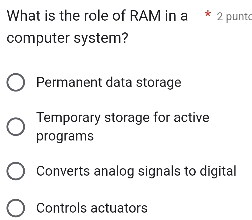 What is the role of RAM in a * 2 punto
computer system?
Permanent data storage
Temporary storage for active
programs
Converts analog signals to digital
Controls actuators