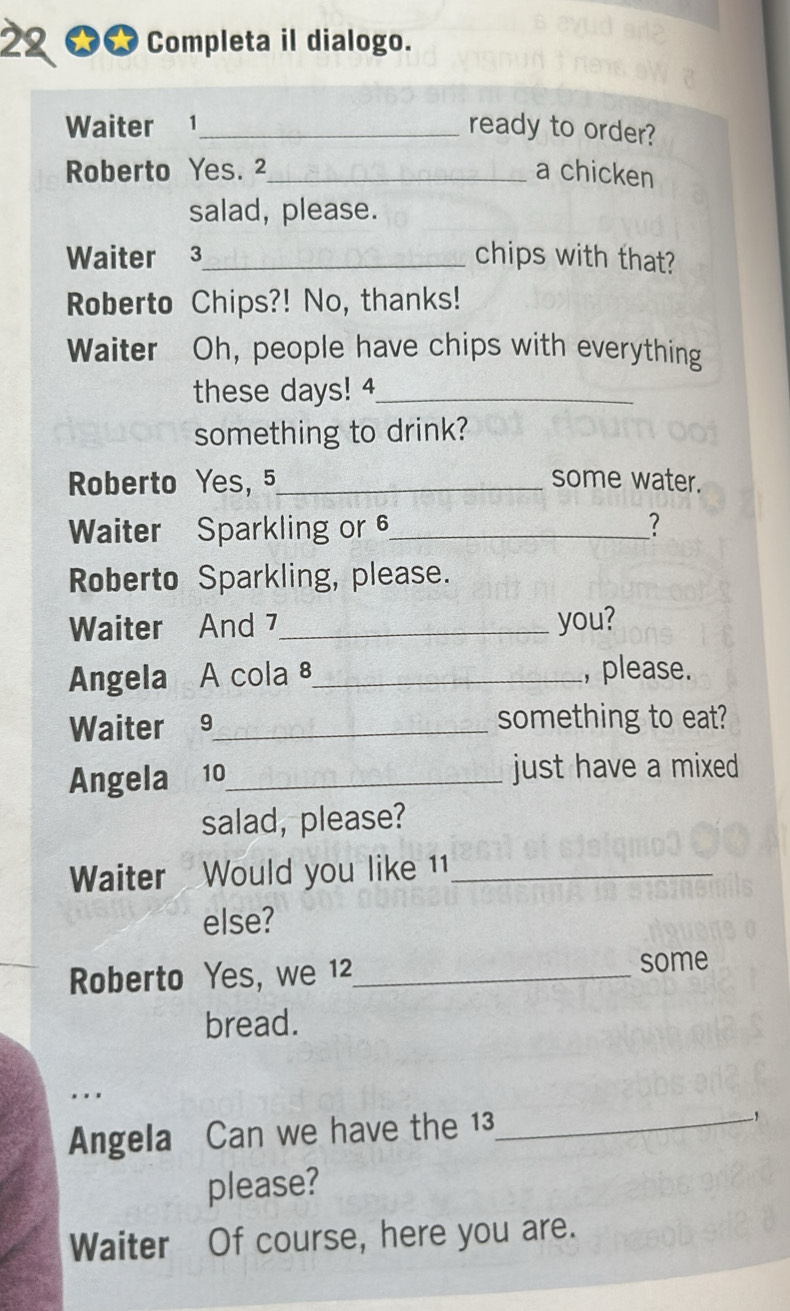 22 ★★ Completa il dialogo. 
Waiter 1_ ready to order? 
Roberto Yes. 2 _ a chicken 
salad, please. 
Waiter 3 _ chips with that? 
Roberto Chips?! No, thanks! 
Waiter Oh, people have chips with everything 
these days! 4_ 
something to drink? 
Roberto Yes, 5 _ some water. 
Waiter Sparkling or 6 _ ? 
Roberto Sparkling, please. 
Waiter And 7 _ you? 
Angela A cola 8 _ ,please. 
Waiter 9_ something to eat? 
Angela 10_ just have a mixed 
salad, please? 
Waiter Would you like 11_ 
else? 
Roberto Yes, we 12_ some 
bread. 
. . . 
Angela Can we have the 13_ 
please? 
Waiter Of course, here you are.