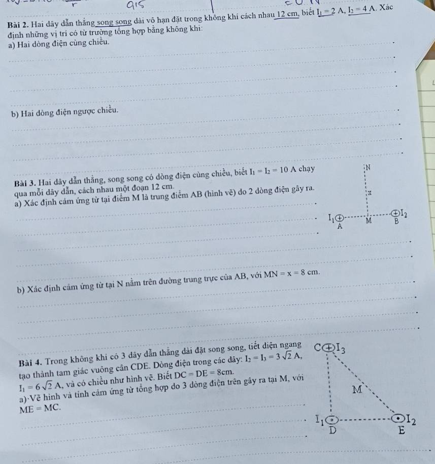 Hai dây dẫn thắng song song dài vô hạn đặt trong không khí cách nhau 12 cm, biết I_1=2A,I_2=4A. Xác
định những vị trí có từ trường tổng hợp bằng không khi:
a) Hai dòng điện cùng chiều.
_
_
_
_
b) Hai dòng điện ngược chiều.
_
_
Bài 3. Hai dây dẫn thẳng, song song có dòng điện cùng chiều, biết I_1=I_2=10A chạy
qua mỗi dây dẫn, cách nhau một đoạn 12 cm.
a) Xác định cảm ứng từ tại điểm M là trung điểm AB (hình vẽ) do 2 dòng điện gây ra.
_
_
_
_
_
_
b) Xác định cảm ứng từ tại N nằm trên đường trung trực của AB, với MN=x=8cm.
_
_
Bài 4. Trong không khi có 3 dãy dẫn thẳng dài đặt song song
tạo thành tam giác vuông cân CDE. Dòng điện trong các dây: I_2=I_3=3sqrt(2)A,
I_1=6sqrt(2)A , và có chiều như hình vẽ. Biết DC=DE=8cm.
_
a)·Vẽ hình và tính cảm ứng từ tổng hợp do 3 dòng điện trên gây ra tại M, với
ME=MC.
_ I_1
_
_