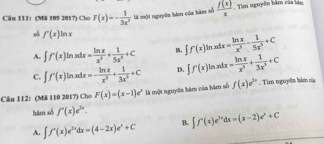 (Mã 105 2017) Cho F(x)=- 1/3x^3  là một nguyên hàm của hàm số  f(x)/x . Tìm nguyên hàm của hàm
số f'(x)ln x
A. ∈t f'(x)ln xdx= ln x/x^3 + 1/5x^5 +C
B. ∈t f'(x)ln xdx= ln x/x^3 - 1/5x^5 +C
C. ∈t f'(x)ln xdx=- ln x/x^3 + 1/3x^3 +C
D. ∈t f'(x)ln xdx= ln x/x^3 + 1/3x^3 +C
Câu 112: (Mã 110 2017) Cho F(x)=(x-1)e^x là một nguyên hàm của hàm số f(x)e^(2x). Tìm nguyên hàm của
hàm số f'(x)e^(2x).
B. ∈t f'(x)e^(2x)dx=(x-2)e^x+C
A. ∈t f'(x)e^(2x)dx=(4-2x)e^x+C