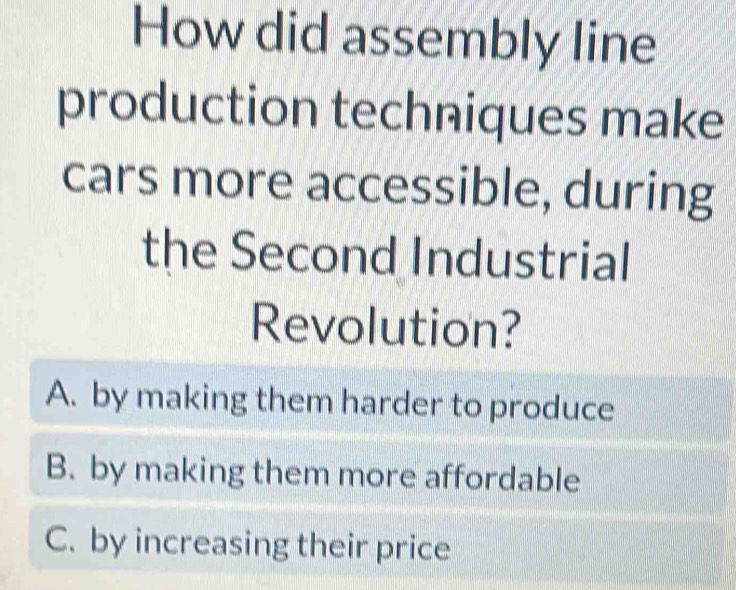 How did assembly line
production techniques make
cars more accessible, during
the Second Industrial
Revolution?
A. by making them harder to produce
B. by making them more affordable
C. by increasing their price