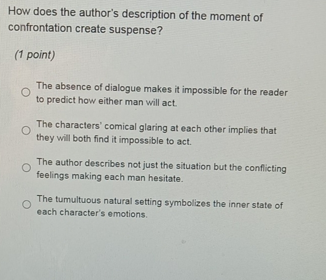 How does the author's description of the moment of
confrontation create suspense?
(1 point)
The absence of dialogue makes it impossible for the reader
to predict how either man will act.
The characters' comical glaring at each other implies that
they will both find it impossible to act.
The author describes not just the situation but the conflicting
feelings making each man hesitate.
The tumultuous natural setting symbolizes the inner state of
each character's emotions.