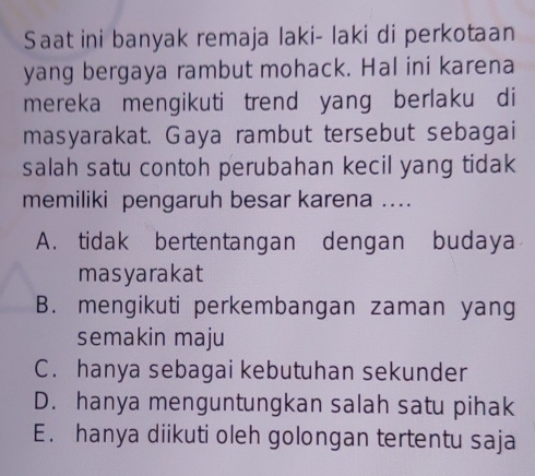 Saat ini banyak remaja laki- laki di perkotaan
yang bergaya rambut mohack. Hal ini karena
mereka mengikuti trend yang berlaku di
masyarakat. Gaya rambut tersebut sebagai
salah satu contoh perubahan kecil yang tidak
memiliki pengaruh besar karena ..
A. tidak bertentangan dengan budaya
masyarakat
B. mengikuti perkembangan zaman yang
semakin maju
C. hanya sebagai kebutuhan sekunder
D. hanya menguntungkan salah satu pihak
E. hanya diikuti oleh golongan tertentu saja