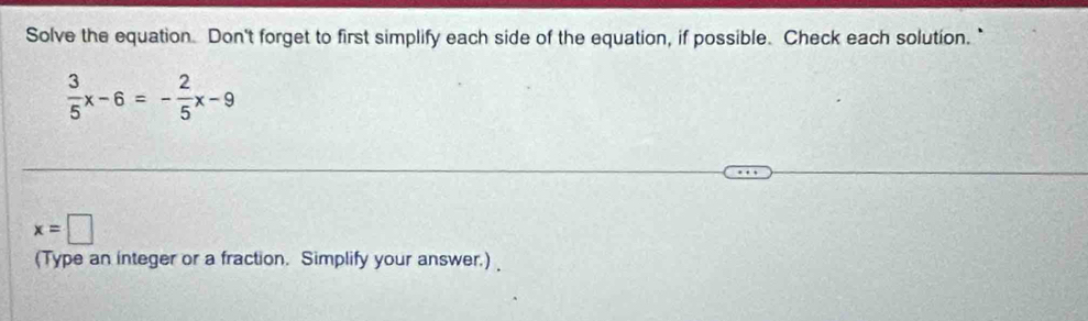 Solve the equation. Don't forget to first simplify each side of the equation, if possible. Check each solution."
 3/5 x-6=- 2/5 x-9
x=□
(Type an integer or a fraction. Simplify your answer.)