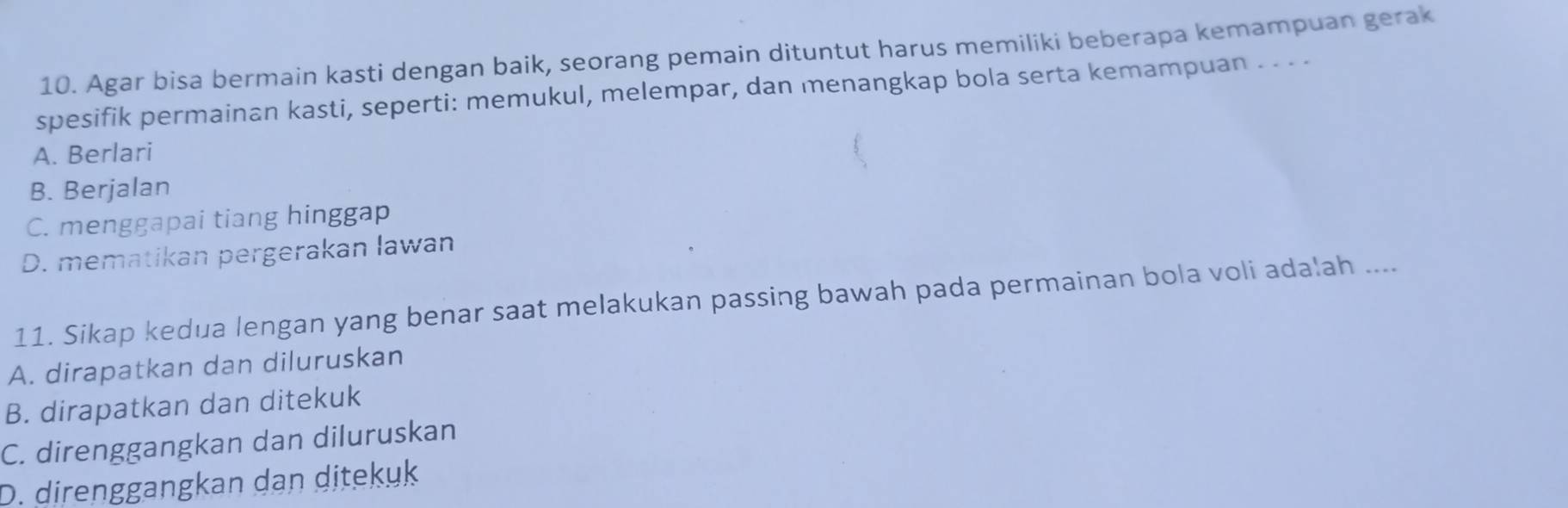 Agar bisa bermain kasti dengan baik, seorang pemain dituntut harus memiliki beberapa kemampuan gerak
spesifik permainan kasti, seperti: memukul, melempar, dan menangkap bola serta kemampuan . . · -
A. Berlari
B. Berjalan
C. menggapai tiang hinggap
D. mematikan pergerakan lawan
11. Sikap kedua lengan yang benar saat melakukan passing bawah pada permainan bola voli adalah ....
A. dirapatkan dan diluruskan
B. dirapatkan dan ditekuk
C. direnggangkan dan diluruskan
D. direnggangkan dan ditekuk