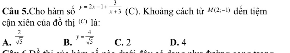 Câu 5.Cho hàm số y=2x-1+ 3/x+3  (C). Khoảng cách từ M(2;-1) đến tiệm
cận xiên của đồ thị (c) là:
A.  2/sqrt(5) 
B. y= 4/sqrt(5)  C. 2 D. 4