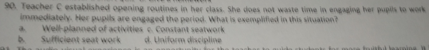 Teacher C established opening routines in her class. She does not waste time in engaging her pupils to work
immediately. Her pupils are engaged the period. What is exemplified in this situation?
a. Well-planned of activities c. Constant seatwork
b. Sufficient seat work d. Uniform discipline