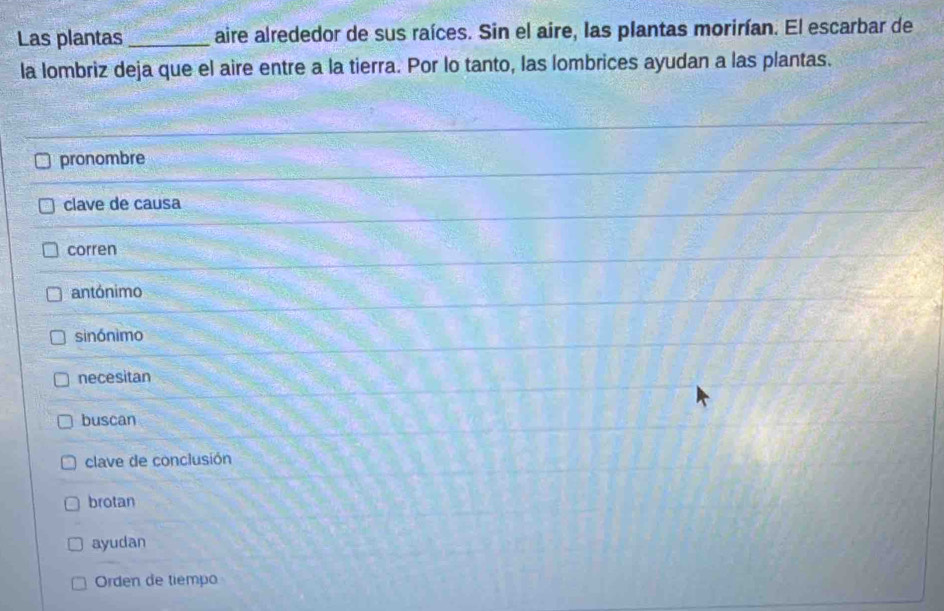 Las plantas_ aire alrededor de sus raíces. Sin el aire, las plantas morirían. El escarbar de
la lombriz deja que el aire entre a la tierra. Por lo tanto, las lombrices ayudan a las plantas.
pronombre
clave de causa
corren
antónimo
sinónìmo
necesitan
buscan
clave de conclusión
brotan
ayudan
Orden de tiempo