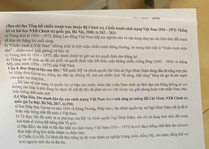 (Ban chỉ đạo Tổng kết chiến tranh trực thuộc Bộ Chính trị, Chiến tranh cách mạng Việt Nam 1954 - 1975: Thắng
lợi và bài học NXB Chính trị quốc gia, Hà Nội, 2000, tr.262 - 263)
a) Trong thời kì 1954 - 1975, Đảng Lao động Việt Nam tiếp tục nghiên cứu và vận dụng sáng tạo các hình thức đầu tranh
để đưa tới thắng lợi cuối cùng.
b) “Chiến tranh ở Việt Nam” không phải là một cuộc chiến tranh thông thường, nó mang tính chất là “Chiến tranh nhân
dđân'' - chiến tranh giải phóng và bảo vệ.
c) Trong thời kì 1954 - 1975, đấu tranh chính trị giữ vai trò quyết định cho thắng lợi.
d) Thắng lợi về quân sự đã chi phối và quyết định việc kết thúc cuộc kháng chiến chống Pháp (1945 - 1954) và chống
Mỹ, cứu nước (1954 - 1975) của Việt Nam.
Câu 4. Đọc đoạn tư liệu sau đây: “Đế quốc Mỹ và chính quyền Sài Gòn do Ngô Đình Diệm đứng đầu đã trắng trợn phá
bỏ Hiệp định Giơ-ne-nơ, thăng tay đàn áp, khủng bố, mở các chiến dịch “tố cộng, diệt cộng” bằng cái gọi là sức mạnh
của quân lực cộng hoà,...
:. Đề bảo vệ sinh mạng và quyền lợi cơ bản của mình, nhân dân miền Nam dưới sự lãnh đạo của Đảng không có con
đường nào khác là phải đứng lên đánh đồ chế độ độc tài phát xít của Mỹ và tay sai, giải phóng hoàn toàn miền Nam, thực
hiện thống nhất nước nhà''.
(Lê Mậu Hãn, Sức mạnh dân tộc của cách mạng Việt Nam dưới ánh sáng tư tưởng Hồ Chí Minh, NXB Chính trị
quốc gia Sự thật, Hà Nội, 2017, tr.294)
a) Sau Hiệp định Giơ-ne-vơ năm 1954 về Đông Dương, Pháp dựng lên chính quyền tay sai Ngô Đình Diệm cốt là đề trì
hoãn việc thống nhất đất nước ở Việt Nam.
b) Tử thực tiễn đất nước và sự phá hoại của Mỹ và chính quyền Ngô Đình Diệm, nếu chi sử dụng hình thức đầu tranh
hoà bình sẽ không thể thống nhất Tổ quốc.
c) Đặc điểm lớn nhất và độc đảo nhất của cách mạng Việt Nam (1954 - 1975) là một đảng thống nhất lãnh đạo cả nước
thực hiện đồng thời nhiều nhiệm vụ chiến lược.
d) Chiến dịch Hồ Chí Minh kết thúc thăng lợi đã hoàn thành sự nghiệp kháng chiến chống Mỹ, cứu nước; đồng thời mở
ra kỉ nguyên mới cho cả dân tộc.