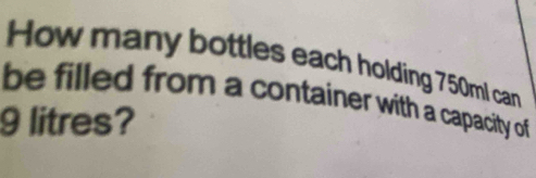 How many bottles each holding 750ml can 
be filled from a container with a capacity of
9 litres?