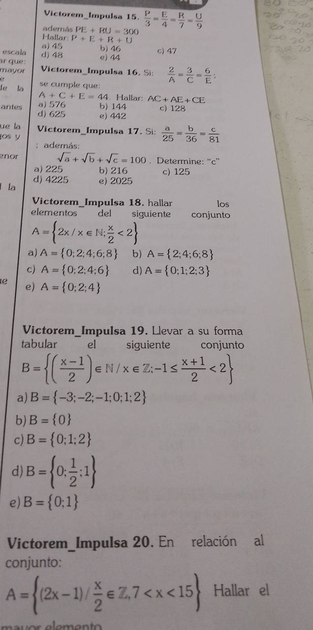 Victorem_Impulsa 15.  P/3 = E/4 = R/7 = U/9 
además PE+RU=300
Hallar P+E+R+U
a) 45 b) 46 c) 47
escala d) 48
ar que: e) 44
mayor Victorem_Impulsa 16. Si:  2/A = 3/C = 6/E :
te la se cumple que:
A+C+E=44. Hallar: A C+AE+CE
antes a) 576 b) 144 c) 128
d) 625 e) 442
ue la Victorem_Impulsa 17. Si:  a/25 = b/36 = c/81 
os y
; además:
enor sqrt(a)+sqrt(b)+sqrt(c)=100. Determine: “c”
a) 225 b) 216 c) 125
d) 4225 e) 2025
la
Victorem_Impulsa 18. hallar los
elementos del siguiente conjunto
A= 2x/x∈ N; x/2 <2
a) A= 0;2;4;6;8 b) A= 2;4;6;8
c) A= 0;2;4;6 d) A= 0;1;2;3
e A= 0;2;4
e)
Victorem_Impulsa 19. Llevar a su forma
tabular el siguiente conjunto
B= ( (x-1)/2 )∈ N/x∈ Z;-1≤  (x+1)/2 <2
a) B= -3;-2;-1;0;1;2
b) B= 0
c) B= 0;1;2
d) B= 0; 1/2 ;1
e) B= 0;1
Victorem_Impulsa 20. En relación al
conjunto:
A= (2x-1)/ x/2 ∈ Z,7 Hallar el
mu or elemen t