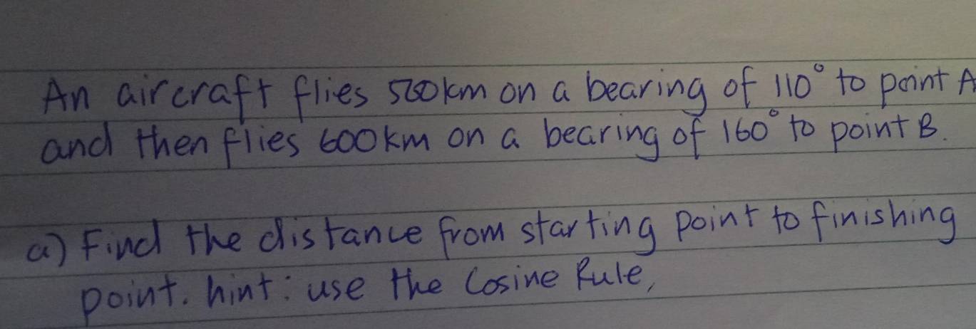 An aircraft flies sookm on a bearing of 110° to point A
and then flies cookm on a bearing of 160° to point B. 
() Find the distance from starting point to finishing 
point. hint: use the Cosine Rule,