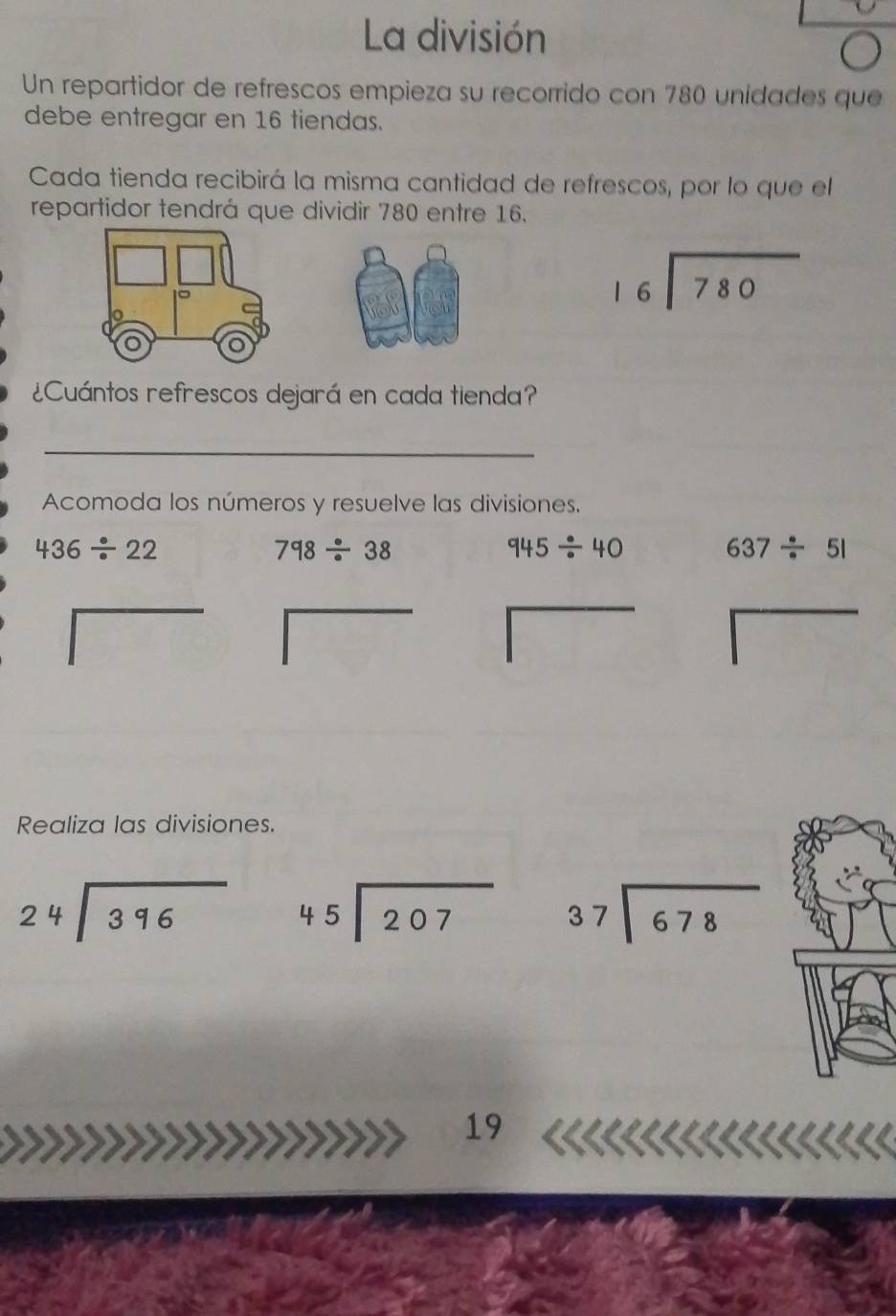 La división 
Un repartidor de refrescos empieza su recorrido con 780 unidades que 
debe entregar en 16 tiendas. 
Cada tienda recibirá la misma cantidad de refrescos, por lo que el 
repartidor tendrá que dividir 780 entre 16.
beginarrayr 16encloselongdiv 780endarray
¿Cuántos refrescos dejará en cada tienda? 
_ 
Acomoda los números y resuelve las divisiones.
436/ 22
798/ 38
945/ 40 637/ 51
Realiza las divisiones.
beginarrayr 24encloselongdiv 396endarray beginarrayr 45encloselongdiv 207endarray beginarrayr 37encloselongdiv 678endarray
* 
19