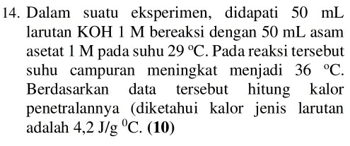 Dalam suatu eksperimen, didapati 50 mL
larutan KOH 1 M bereaksi dengan 50 mL asam 
asetat 1 M pada suhu 29°C. Pada reaksi tersebut 
suhu campuran meningkat menjadi 36°C. 
Berdasarkan data tersebut hitung kalor 
penetralannya (diketahui kalor jenis larutan 
adalah 4,2J/g^0C. (10)