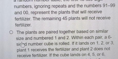 numbers, ignoring repeats and the numbers 91 - 99
and 00, represent the plants that will receive 
fertilizer. The remaining 45 plants will not receive 
fertilizer. 
The plants are paired together based on similar 
size and numbered 1 and 2. Within each pair, a 6 - 
sidnd number cube is rolled. If it lands on 1, 2, or 3, 
plant 1 receives the fertilizer and plant 2 does not 
receive fertilizer. If the cube lands on 4, 5, or 6,