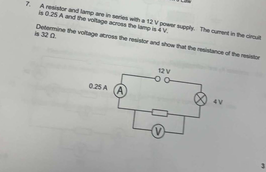 Law 
7. A resistor and lamp are in series with a 12 V power supply. The current in the circuit 
is 0.25 A and the voltage across the lamp is 4 V. 
is 32 Ω. 
Determine the voltage across the resistor and show that the resistance of the resistor 
3