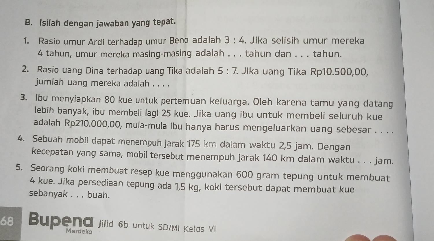 Isilah dengan jawaban yang tepat. 
1. Rasio umur Ardi terhadap umur Beno adalah 3:4. Jika selisih umur mereka
4 tahun, umur mereka masing-masing adalah . . . tahun dan . . . tahun. 
2. Rasio uang Dina terhadap uang Tika adalah 5:7. . Jika uang Tika Rp10.500,00, 
jumlah uang mereka adalah . . . . 
3. Ibu menyiapkan 80 kue untuk pertemuan keluarga. Oleh karena tamu yang datang 
lebih banyak, ibu membeli lagi 25 kue. Jika uang ibu untuk membeli seluruh kue 
adalah Rp210.000,00, mula-mula ibu hanya harus mengeluarkan uang sebesar . . . . 
4. Sebuah mobil dapat menempuh jarak 175 km dalam waktu 2,5 jam. Dengan 
kecepatan yang sama, mobil tersebut menempuh jarak 140 km dalam waktu . . . jam. 
5. Seorang koki membuat resep kue menggunakan 600 gram tepung untuk membuat
4 kue. Jika persediaan tepung ada 1,5 kg, koki tersebut dapat membuat kue 
sebanyak . . . buah.
68 Bupena jilid 6b untuk SD/M! Kelas VI 
Merdeka