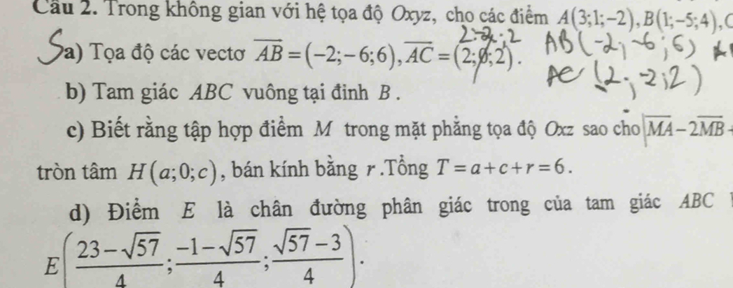 Cầu 2. Trong không gian với hệ tọa độ Oxyz, cho các điểm A(3;1;-2), B(1;-5;4) , C 
Pa) Tọa độ các vectơ overline AB=(-2;-6;6), overline AC=(2;varnothing ;2). 
b) Tam giác ABC vuông tại đinh B. 
c) Biết rằng tập hợp điểm M trong mặt phẳng tọa độ Oxz sao cho |overline MA-2overline MB
tròn tâm H(a;0;c) , bán kính bằng r.Tổng T=a+c+r=6. 
d) Điểm E là chân đường phân giác trong của tam giác ABC
E( (23-sqrt(57))/4 ; (-1-sqrt(57))/4 ; (sqrt(57)-3)/4 ).