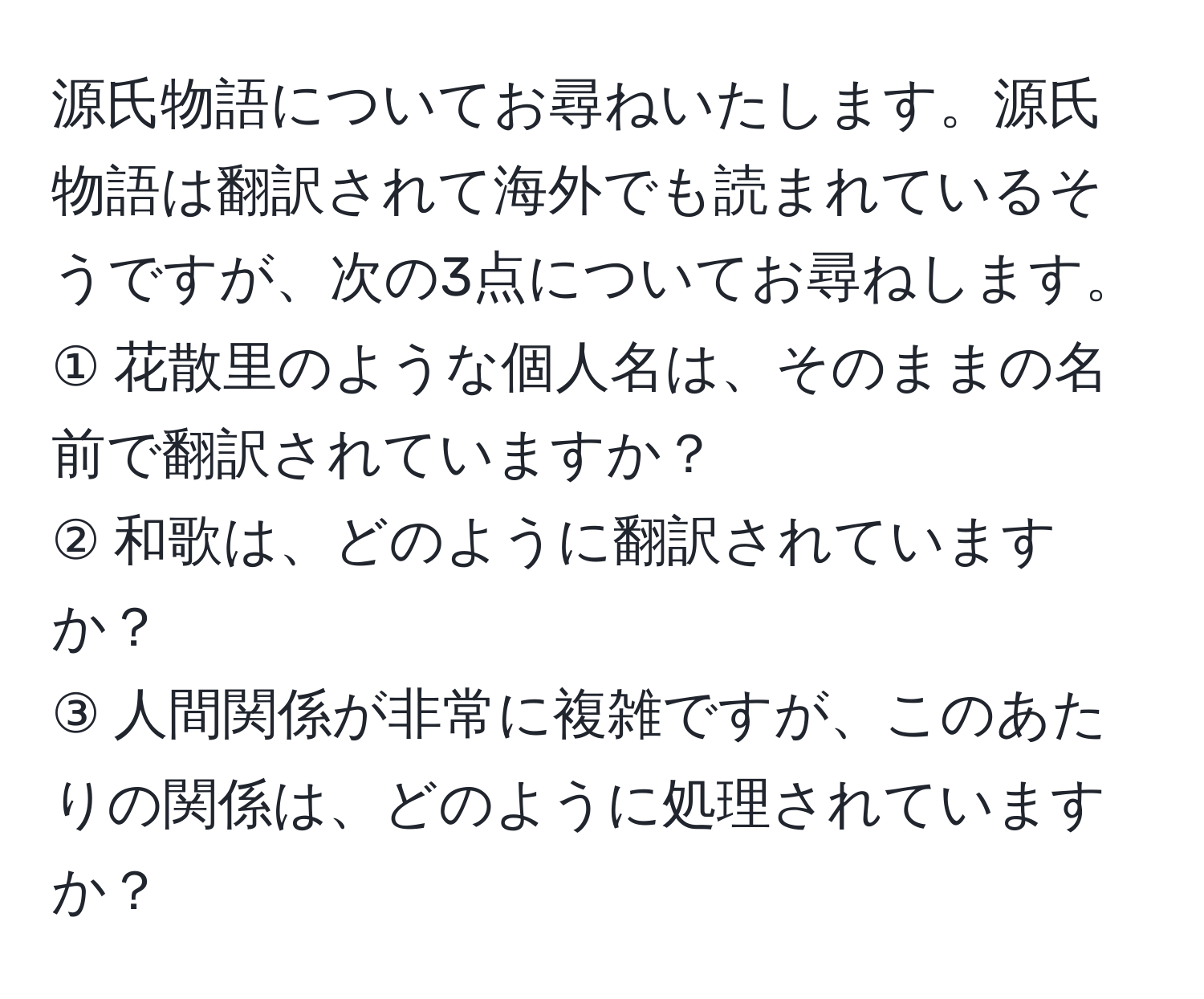 源氏物語についてお尋ねいたします。源氏物語は翻訳されて海外でも読まれているそうですが、次の3点についてお尋ねします。  
① 花散里のような個人名は、そのままの名前で翻訳されていますか？  
② 和歌は、どのように翻訳されていますか？  
③ 人間関係が非常に複雑ですが、このあたりの関係は、どのように処理されていますか？