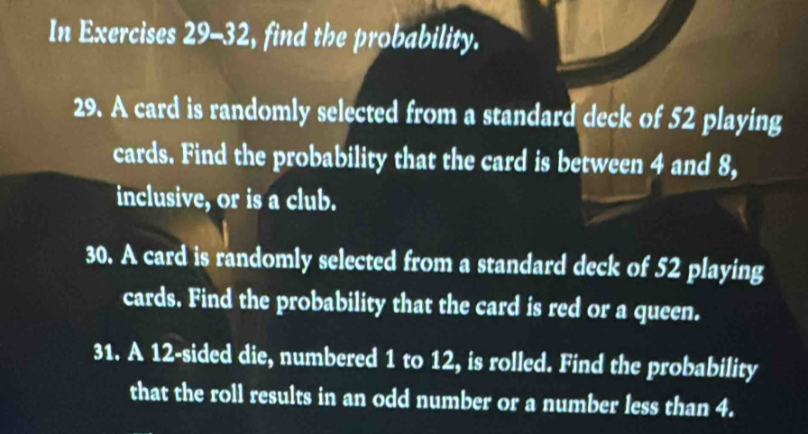 In Exercises 29-32 , find the probability. 
29. A card is randomly selected from a standard deck of 52 playing 
cards. Find the probability that the card is between 4 and 8, 
inclusive, or is a club. 
30. A card is randomly selected from a standard deck of 52 playing 
cards. Find the probability that the card is red or a queen. 
31. A 12 -sided die, numbered 1 to 12, is rolled. Find the probability 
that the roll results in an odd number or a number less than 4.