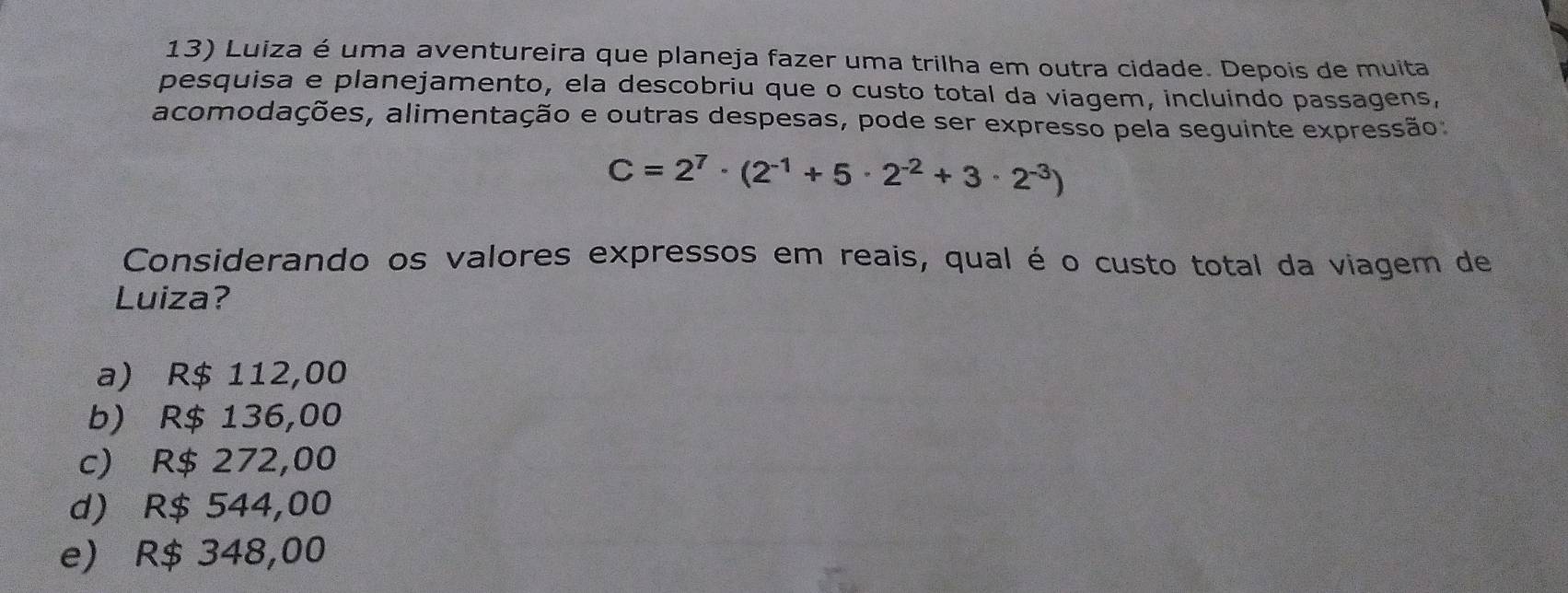 Luiza é uma aventureira que planeja fazer uma trilha em outra cidade. Depois de muita
pesquisa e planejamento, ela descobriu que o custo total da viagem, incluindo passagens,
acomodações, alimentação e outras despesas, pode ser expresso pela seguinte expressão
C=2^7· (2^(-1)+5· 2^(-2)+3· 2^(-3))
Considerando os valores expressos em reais, qual é o custo total da viagem de
Luiza?
a) R$ 112,00
b) R$ 136,00
c) R$ 272,00
d) R$ 544,00
e) R$ 348,00