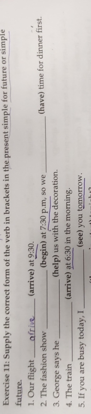 Supply the correct form of the verb in brackets in the present simple for future or simple 
future. 
1. Our flight_ (arrive) at 9:30. 
2. The fashion show _(begin) at 7:30 p.m, so we_ 
(have) time for dinner first. 
3. George says he_ (help) us with the decoration. 
4. The train _(arrive) ạt 6:30 in the morning. 
5. If you are busy today, I_ (see) you tomorrow.