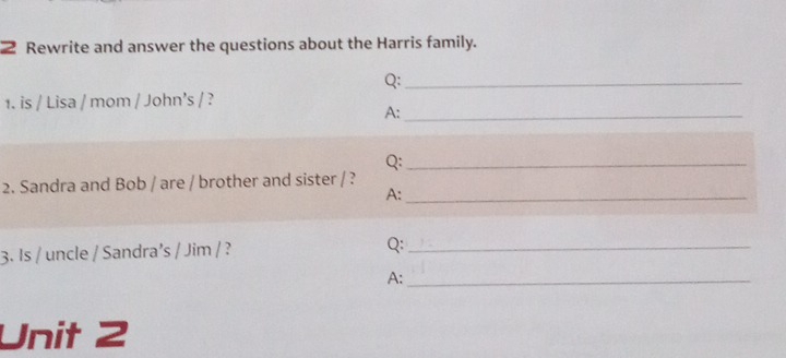 Rewrite and answer the questions about the Harris family. 
Q:_ 
1. is / Lisa / mom / John’s / ? 
A:_ 
Q:_ 
2. Sandra and Bob / are / brother and sister / ? 
A:_ 
3. Is / uncle / Sandra’s / Jim / ? Q:_ 
A:_ 
Unit 2