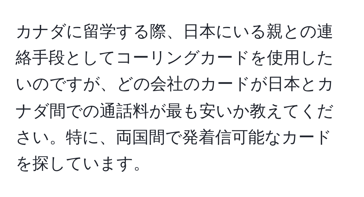 カナダに留学する際、日本にいる親との連絡手段としてコーリングカードを使用したいのですが、どの会社のカードが日本とカナダ間での通話料が最も安いか教えてください。特に、両国間で発着信可能なカードを探しています。