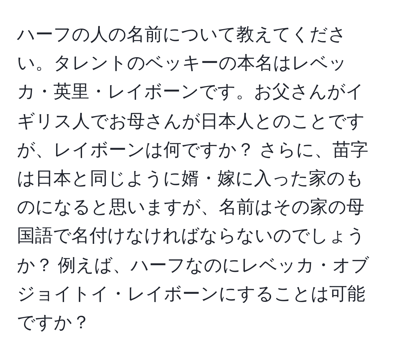 ハーフの人の名前について教えてください。タレントのベッキーの本名はレベッカ・英里・レイボーンです。お父さんがイギリス人でお母さんが日本人とのことですが、レイボーンは何ですか？ さらに、苗字は日本と同じように婿・嫁に入った家のものになると思いますが、名前はその家の母国語で名付けなければならないのでしょうか？ 例えば、ハーフなのにレベッカ・オブジョイトイ・レイボーンにすることは可能ですか？