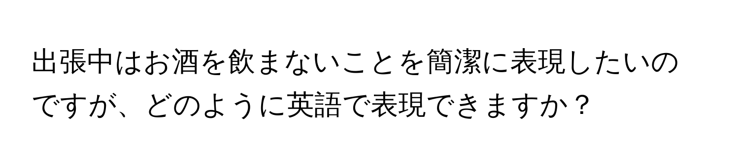 出張中はお酒を飲まないことを簡潔に表現したいのですが、どのように英語で表現できますか？