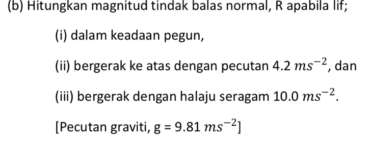 Hitungkan magnitud tindak balas normal, R apabila lif; 
(i) dalam keadaan pegun, 
(ii) bergerak ke atas dengan pecutan 4.2ms^(-2) , dan 
(iii) bergerak dengan halaju seragam 10.0ms^(-2). 
[Pecutan graviti, g=9.81ms^(-2)]