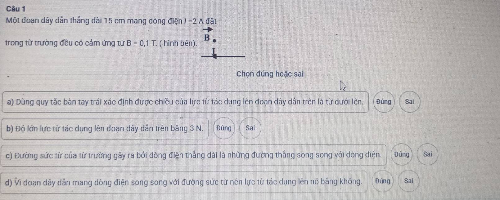 Một đoạn dây dẫn thẳng dài 15 cm mang dòng điện I=2A đặt 
B 
trong từ trường đều có cảm ứng từ B=0,1T : ( hình bên). 
Chọn đúng hoặc sai 
a) Dùng quy tắc bàn tay trái xác định được chiều của lực từ tác dụng lên đoạn dây dần trên là từ dưới lên. Đúng Sai 
b) Độ lớn lực từ tác dụng lên đoạn dây dấn trên bằng 3 N. Đúng Sai 
c) Đường sức từ của từ trường gây ra bởi dòng điện thắng dài là những đường thắng song song với dòng điện. Đúng Sai 
d) Vì đoạn dây dần mang dòng điện song song với đường sức từ nên lực từ tác dụng lên nó bằng không. Đúng Sai