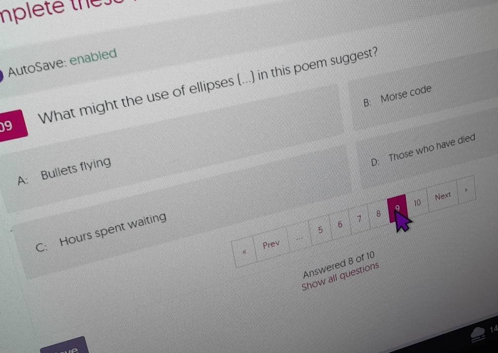 mplete thet
AutoSave: enabled
09 What might the use of ellipses (...) in this poem suggest?
B: Morse code
A: Bullets flying
C: Hours spent waiting D: Those who have died
9 10 Next 。
7 8
5 6
Prev
Answered 8 of 10
Show all questions
14