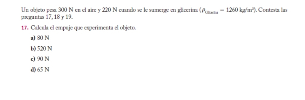 Un objeto pesa 300 N en el aire y 220 N cuando se le sumerge en glicerina (rho _Chcetma=1260kg/m^3). Contesta las
preguntas 17, 18 y 19.
17. Calcula el empuje que experimenta el objeto.
a) 80 N
b) 520 N
c) 90 N
d) 65 N