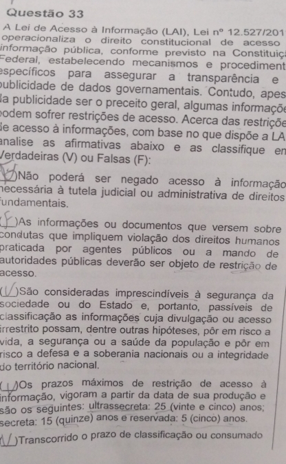 A Lei de Acesso à Informação (LAI), Lei n° 12.527/201
operacionaliza o direito constitucional de acesso
informação pública, conforme previsto na Constituiço
Federal, estabelecendo mecanismos e procediment
específicos para assegurar a transparência e
publicidade de dados governamentais. Contudo, apes
da publicidade ser o preceito geral, algumas informaçõe
podem sofrer restrições de acesso. Acerca das restriçõe
de acesso à informações, com base no que dispõe a LA
analise as afirmativas abaixo e as classifique en
Verdadeiras (V) ou Falsas (F):
_)Não poderá ser negado acesso à informação
necessária à tutela judicial ou administrativa de direitos
fundamentais.
_)As informações ou documentos que versem sobre
condutas que impliquem violação dos direitos humanos
praticada por agentes públicos ou a mando de
autoridades públicas deverão ser objeto de restrição de
acesso.
_)São consideradas imprescindíveis à segurança da
sociedade ou do Estado e, portanto, passíveis de
classificação as informações cuja divulgação ou acesso
irrestrito possam, dentre outras hipóteses, pôr em risco a
vida, a segurança ou a saúde da população e pôr em
risco a defesa e a soberania nacionais ou a integridade
do território nacional.
_
)Os prazos máximos de restrição de acesso à
informação, vigoram a partir da data de sua produção e
são os seguintes: ultrassecreta: 25 (vinte e cinco) anos;
secreta: 15 (quinze) anos e reservada: 5 (cinco) anos.
_
)Transcorrido o prazo de classificação ou consumado