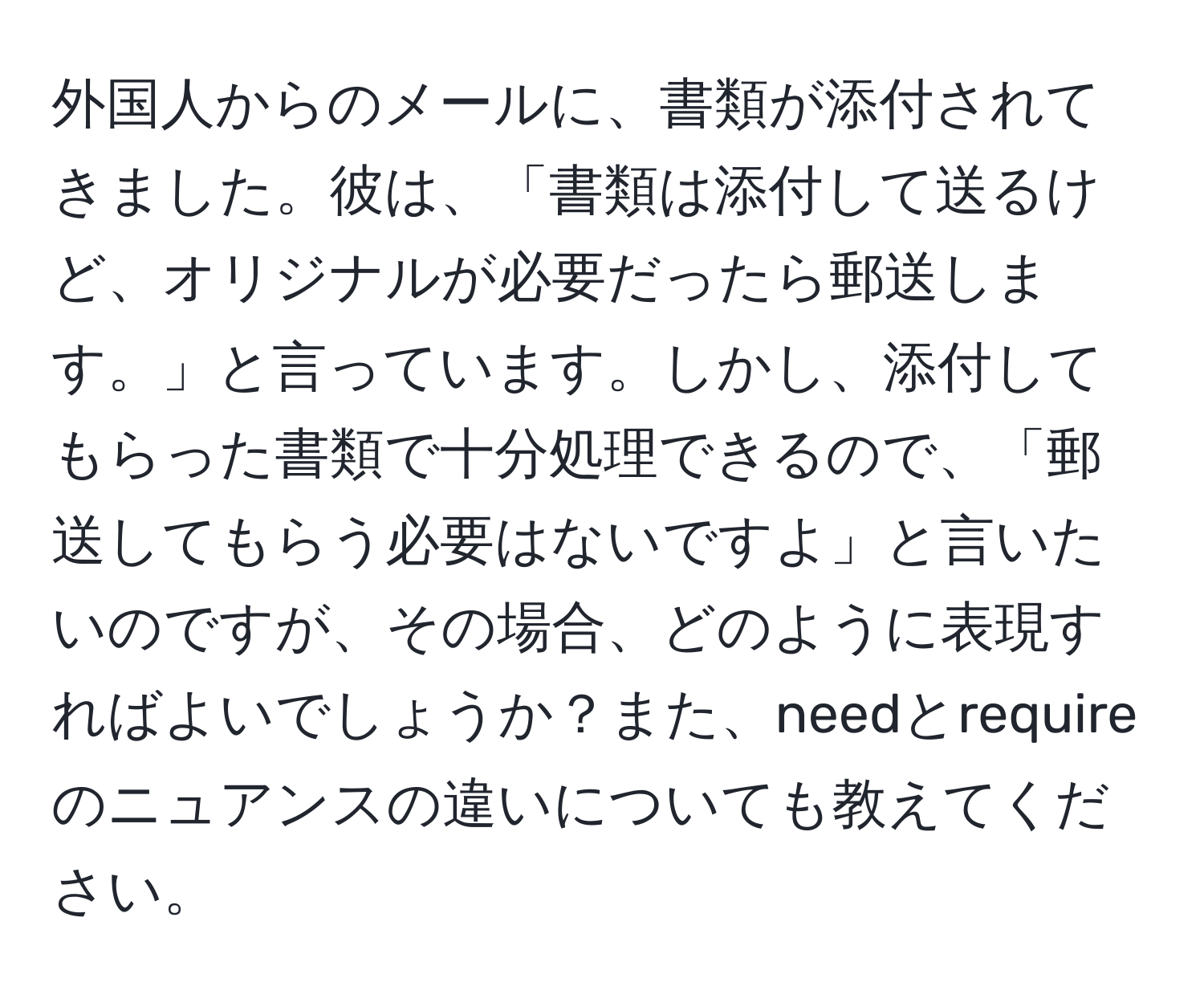 外国人からのメールに、書類が添付されてきました。彼は、「書類は添付して送るけど、オリジナルが必要だったら郵送します。」と言っています。しかし、添付してもらった書類で十分処理できるので、「郵送してもらう必要はないですよ」と言いたいのですが、その場合、どのように表現すればよいでしょうか？また、needとrequireのニュアンスの違いについても教えてください。