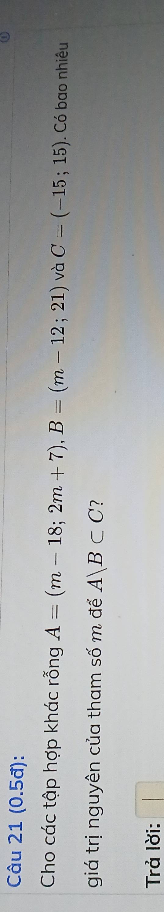 (0.5đ): 
Cho các tập hợp khác rỗng A=(m-18;2m+7), B=(m-12;21) và C=(-15;15). Có bao nhiêu 
giá trị nguyên của tham số m để A|B⊂ C ? 
Trả lời: