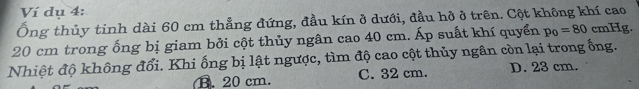 Ví dụ 4:
Ông thủy tinh dài 60 cm thẳng đứng, đầu kín ở dưới, đầu hở ở trên. Cột không khí cao
20 cm trong ống bị giam bởi cột thủy ngân cao 40 cm. Áp suất khí quyển p_0=80 cmHg.
Nhiệt độ không đổi. Khi ống bị lật ngược, tìm độ cao cột thủy ngân còn lại trong ống.
B. 20 cm. C. 32 cm. D. 23 cm.