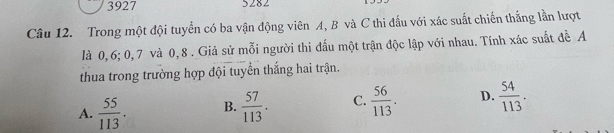 3927 5282
Câu 12. Trong một đội tuyển có ba vận động viên A, B và C thi đấu với xác suất chiến thắng lần lượt
là 0, 6; 0, 7 và 0, 8. Giả sử mỗi người thi đấu một trận độc lập với nhau. Tính xác suất để A
thua trong trường hợp đội tuyển thắng hai trận.
A.  55/113 .
B.  57/113 .
D.
C.  56/113 .  54/113 .