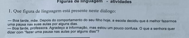 Figuras de linguagem - atividades 
1. Que figura de linguagem está presente neste diálogo: 
— Boa tarde, mãe. Depois do comportamento do seu filho hoje, a escola decidiu que é melhor fazermos 
uma pausa nas suas aulas por alguns dias. 
— Boa tarde, professora. Agradeço a informação, mas estou um pouco confusa. O que a senhora quer 
dizer com "fazer uma pausa nas aulas por alguns dias"?