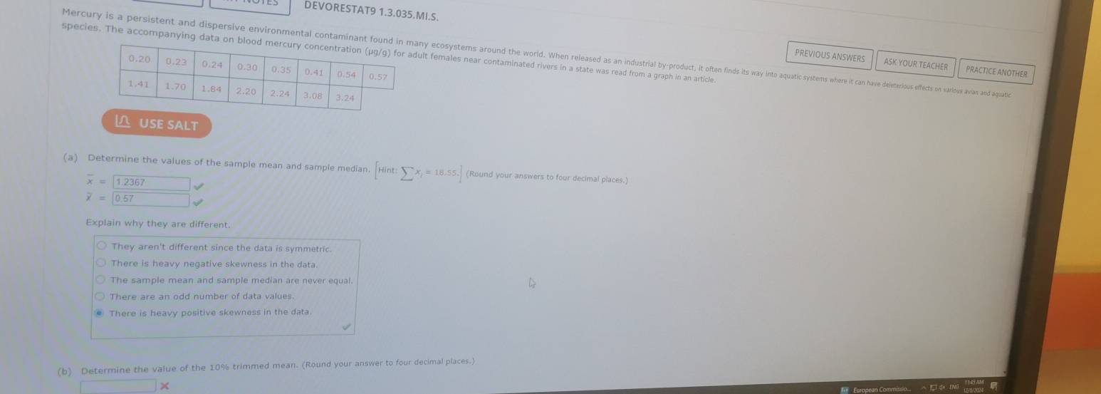 DEVORESTAT9 1.3.035.MI.S.
species. The accompanying data on bloolt females near contaminated rivers in a state was read from a graph in an article
Mercury is a persistent and disersie eniontaint on nin any ootan wee e e e e e et t ca an ave deteriou effects o arious avian and aquati
PREVIOUS ANSWERS ASK YOUR TEACHER PRACTICE ANOTHER
USE SALT
(a) Determine the values of the sample mean and sample median. [Hint:sumlimits x_i=18.55] (Round your answers to four decimal places.)
overline x= 1.2367
overline x=0.57
Explain why they are different.
They aren't different since the data is symmetric.
There is heavy negative skewness in the data
The sample mean and sample median are never equal.
There are an odd number of data values.
There is heavy positive skewness in the data.
(b) Determine the value of the 10% trimmed mean. (Round your answer to four decimal places.)
□ *