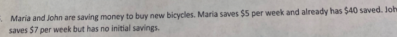 Maria and John are saving money to buy new bicycles. Maria saves $5 per week and already has $40 saved. Joh 
saves $7 per week but has no initial savings.