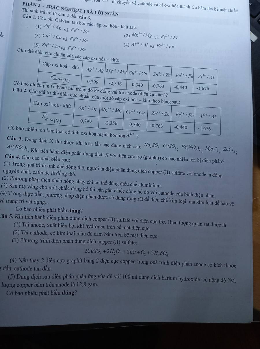 di chuyển về cathode và bị oxi hóa thành Cu bám lên bể mặt chiếc
pHảN 3 - TRÁC NGHIỆM TRÁ LờI ngÂN
Thí sinh trả lời từ câu 1 đến câu 6.
Câu 1. Cho pin Galvani tạo bởi các cặp oxi hóa - khử sau:
(1) Ag^+/Ag và Fe^(2+)/Fe
Éc (3) Cu^(2+)/Cuv? Fe^(2+)/Fe
(2) Mg^(2+)/Mg_vaFe^(2+)/Fe
(5) Zn^(2+)/Zn_Va Fe^(2+)/Fe
(4) Al^(3+)/Al và Fe^(2+)/Fe
Cho thế điện cực 
Có
Câ
C?
Câu 3. Dung dịch X thu được khi trộn lẫn các dung dịch sau: Na_2SO_4CuSO_4,Fe(NO_3)_3,MgCl_2,ZnCl_2,
Al(NO_3)_3. Khi tiến hành điện phân dung dịch X với điện cực trơ (graphit) có bao nhiêu ion bị điện phân?
Câu 4. Cho các phát biểu sau:
(1) Trong quá trình tinh chế đồng thô, người ta điện phân dung dịch copper (II) sulfate với anode là đồng
nguyên chất, cathode là đồng thô.
(2) Phương pháp điện phân nóng chảy chỉ có thể dùng điều chế aluminium.
(3) Khi mạ vàng cho một chiếc đồng hồ thì cần gắn chiếc đồng hồ đó với cathode của bình điện phân.
(4) Trong thực tiễn, phương pháp điện phân được sử dụng rộng rãi để điều chế kim loại, mạ kim loại đề bảo vệ
và trang trí vật dụng...
Có bao nhiêu phát biểu đúng?
Sâu 5. Khi tiến hành điện phân dung dịch copper (II) sulfate với điện cực trơ. Hiện tượng quan sát được là
(1) Tại anode, xuất hiện bọt khí hydrogen trên bề mặt điện cực.
(2) Tại cathode, có kim loại màu đỏ cam bám trên bề mặt điện cực.
(3) Phương trình điện phân dung dịch copper (II) sulfate:
2CuSO_4+2H_2Oto 2Cu+O_2+2H_2SO_4
(4) Nếu thay 2 điện cực graphit bằng 2 điện cực copper, trong quá trình điện phân anode có kích thước
g dần, cathode tan dần.
(5) Dung dịch sau điện phân phản ứng vừa đủ với 100 ml dung dịch barium hydroxide có nồng độ 2M,
lượng copper bám trên anode là 12,8 gam.
Có bao nhiêu phát biểu đúng?