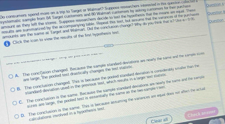 Do consumers spend more on a trip to Target or Walmart? Suppose researchers interested in this question colected 
systernatic sample from 84 Target customers and 80 Walmart customers by asking customers for their purchase
amount as they left the stores. Suppose researchers decide to test the hypothesis that the means are equal. These Question 4
resulits are summarized by the accompanying table. Repeat this test, but assume that the variances of the purchases Question 
amounts are the same at Target and Walmart. Did the conclusion change? Why do you think that is? Use a=0.05 Question
A Click the icon to view the results of the first hypothesis test
A. The conciusion changed. Because the sample standard deviations are nearly the same and the sample sizes
are large, the pooled test drastically changes the test statistic
B. The conclusion changed. This is because the pooled standard deviation is considerably smaller than the
standard deviation used in the previous test, which results in a larger test statistic.
C. The conclusion is the same. Because the sample standard deviations are nearly the same and the sample
sizes are large, the pooled test is essentially the same as the two-sample t-lest
D. The conclusion is the same. This is because assuming the variances are equal does not affect the actual
calculations involved in a hypothesis test.
Clear all Check answe