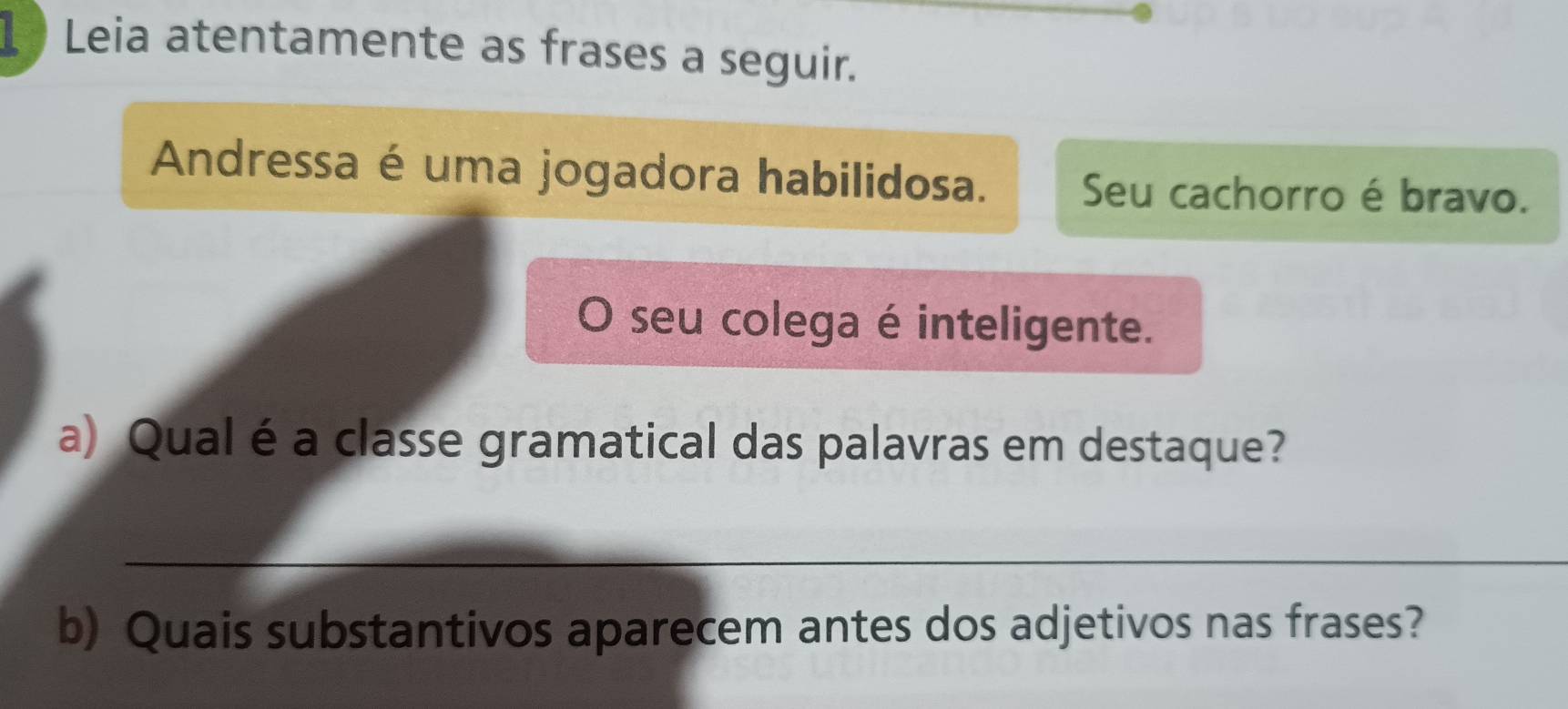 Leia atentamente as frases a seguir. 
Andressa é uma jogadora habilidosa. Seu cachorro é bravo. 
O seu colega é inteligente. 
a) Qual é a classe gramatical das palavras em destaque? 
_ 
b) Quais substantivos aparecem antes dos adjetivos nas frases?