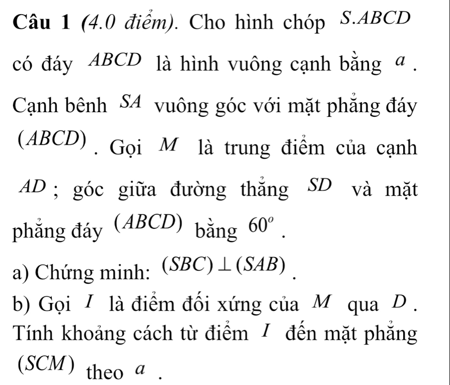 Cho hình chóp S. ABCD
có đáy ABCD là hình vuông cạnh bằng a. 
Cạnh bênh S4 vuông góc với mặt phẳng đáy 
(ABCD). Gọi M là trung điểm của cạnh
AD; góc giữa đường thẳng SD và mặt 
phẳng đáy (ABCD) bằng 60^o. 
a) Chứng minh: (SBC)⊥ (SAB). 
b) Gọi I là điểm đối xứng của M qua D. 
Tính khoảng cách từ điểm / đến mặt phẳng 
(SCM) theo a.