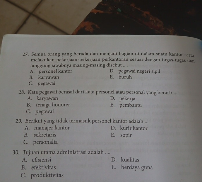 Semua orang yang berada dan menjadi bagian di dalam suatu kantor serta
melakukan pekerjaan-pekerjaan perkantoran sesuai dengan tugas-tugas dan
tanggung jawabnya masing-masing disebut ....
A. personel kantor D. pegawai negeri sipil
B. karyawan E. buruh
C. pegawai
28. Kata pegawai berasal dari kata personel atau personal yang berarti ....
A. karyawan D. pekerja
B. tenaga honorer E. pembantu
C. pegawai
29. Berikut yang tidak termasuk personel kantor adalah ....
A. manajer kantor D. kurir kantor
B. sekretaris E. sopir
C. personalia
30. Tujuan utama administrasi adalah ....
A. efisiensi D. kualitas
B. efektivitas E. berdaya guna
C. produktivitas